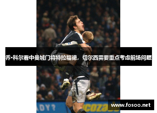 乔·科尔看中曼城门将特拉福德，切尔西需要重点考虑前场问题